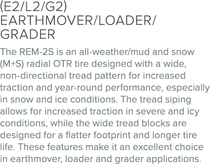 (E2/L2/G2) EARTHMOVER/LOADER/GRADER The REM 2S is an all weather/mud and snow (M+S) radial OTR tire designed with a w...