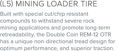 (L5) Mining loader tire Built with special cut/chip resistant compounds to withstand severe rock mining applications ...